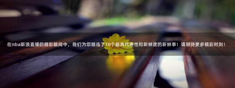 河豚体育直播在线播放：在nba新浪直播的精彩瞬间中，我们为您精选了10个最具代表性和新鲜度的新鲜事！请期待更多精彩时刻！
